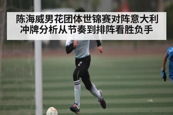 陈海威男花团体世锦赛对阵意大利冲牌分析从节奏到排阵看胜负手