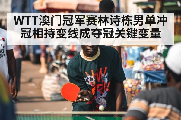 WTT澳门冠军赛林诗栋男单冲冠相持变线成夺冠关键变量