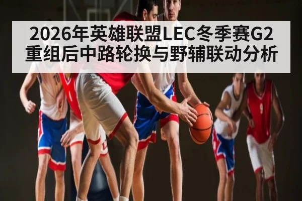 2026年英雄联盟LEC冬季赛G2重组后中路轮换与野辅联动分析